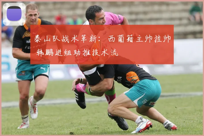 泰山队战术革新：西葡籍主帅挂帅 韩鹏进组助推技术流