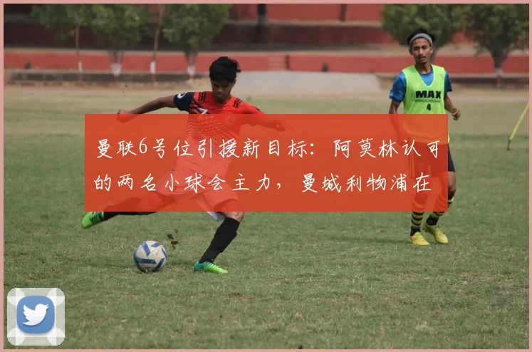 曼联6号位引援新目标：阿莫林认可的两名小球会主力，曼城利物浦在列