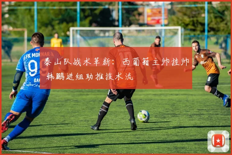 泰山队战术革新：西葡籍主帅挂帅 韩鹏进组助推技术流