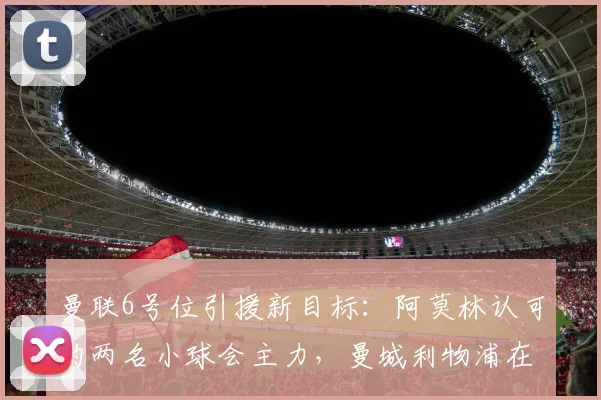 曼联6号位引援新目标:阿莫林认可的两名小球会主力,曼城利物浦在列
