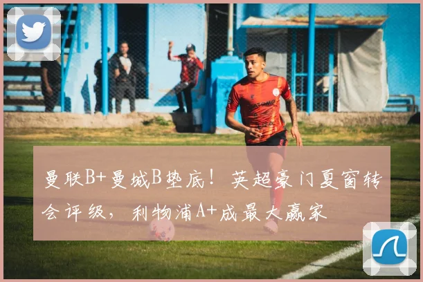 曼联B+曼城B垫底!英超豪门夏窗转会评级,利物浦A+成最大赢家