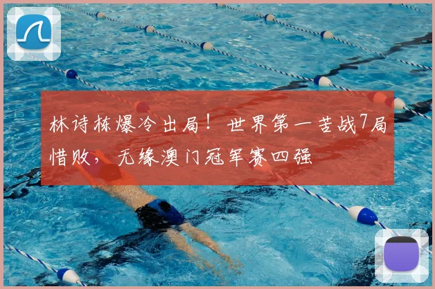 林诗栋爆冷出局！世界第一苦战7局惜败，无缘澳门冠军赛四强
